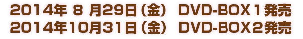 2014年８月29日（金） DVD-BOX１発売
2014年10月31日（金） DVD-BOX２発売