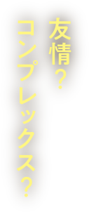 友情？コンプレックス？