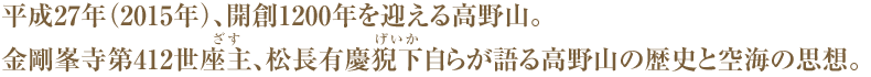 平成27年（2015年）、開創1200年を迎える高野山。金剛峯寺第412世座主（ざす）、松長有慶猊下（げいか）自らが語る高野山の歴史と空海の思想。