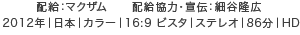 配給：マクザム　配給協力・宣伝：細谷隆広 2012年｜日本｜カラー｜16:9 ビスタ｜ステレオ｜86分｜HD
