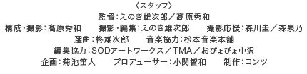 スタッフ：監督：えのき雄次郎／髙原秀和　構成・撮影：髙原秀和　撮影・編集：えのき雄次郎　撮影応援：森川圭／森泉乃　選曲：柊雄次郎　　音楽協力：松本音楽本舗　編集協力：SODアートワークス／TMA／おぴょぴょ中沢　企画：菊池笛人　プロデューサー：小関智和　制作：コンツ