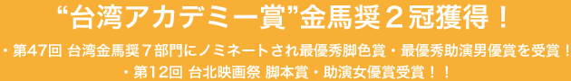 “台湾アカデミー賞”金馬奨２冠獲得！・第47回 台湾金馬奨７部門にノミネートされ最優秀脚色賞・最優秀助演男優賞を受賞！・第12回 台北映画祭 脚本賞・助演女優賞受賞！！