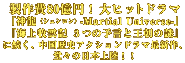 製作費80億円！ 大ヒットドラマ
『神龍＜シェンロン＞-Martial Universe-』『海上牧雲記 ３つの予言と王朝の謎』に続く、中国歴史アクションドラマ最新作､堂々の日本上陸！！