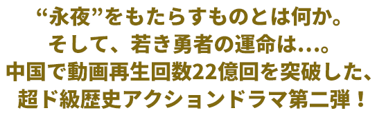 永夜”をもたらすものとは何か。そして、若き勇者の運命は…。中国で動画再生回数22億回を突破した、超ド級歴史アクションドラマ第二弾！