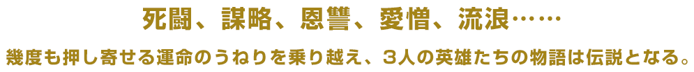 死闘、謀略、恩讐、愛憎、流浪……幾度も押し寄せる運命のうねりを乗り越え、3人の英雄たちの物語は伝説となる。